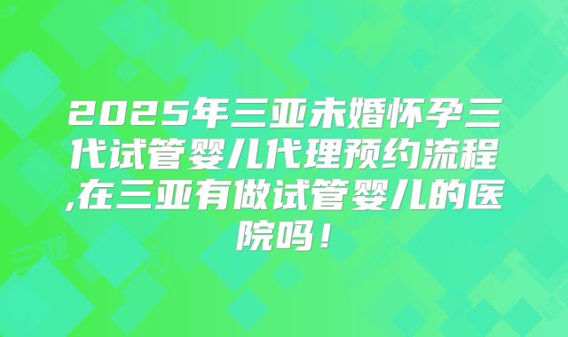 2025年三亚未婚怀孕三代试管婴儿代理预约流程,在三亚有做试管婴儿的医院吗！