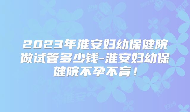 2023年淮安妇幼保健院做试管多少钱-淮安妇幼保健院不孕不育！