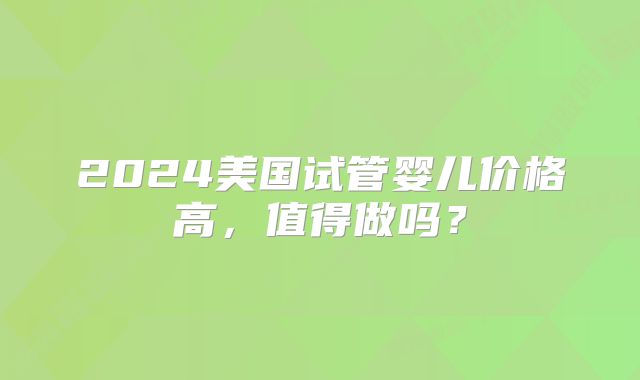 2024美国试管婴儿价格高，值得做吗？