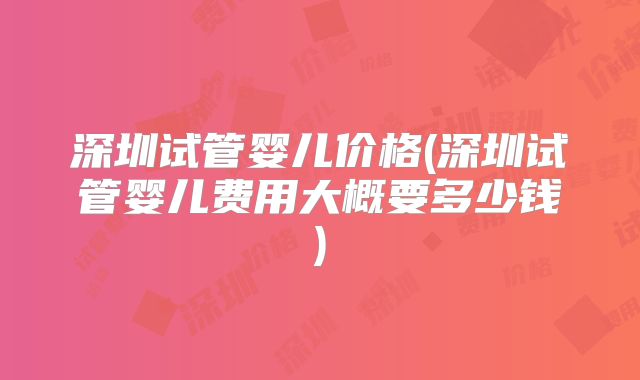 深圳试管婴儿价格(深圳试管婴儿费用大概要多少钱)