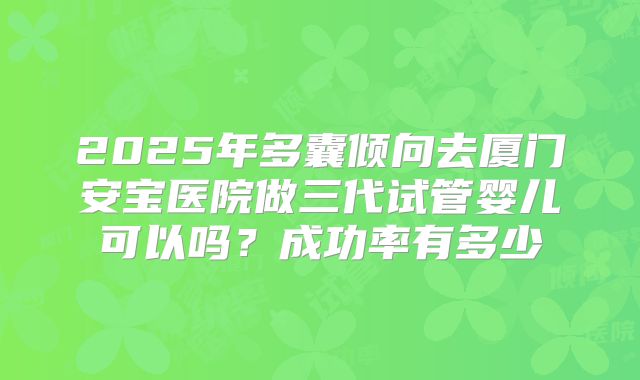 2025年多囊倾向去厦门安宝医院做三代试管婴儿可以吗?成功率有多少