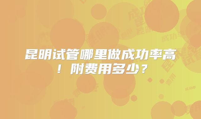 昆明试管哪里做成功率高！附费用多少？