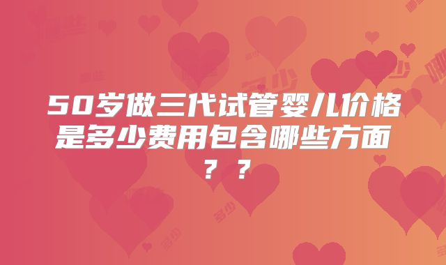 50岁做三代试管婴儿价格是多少费用包含哪些方面？？