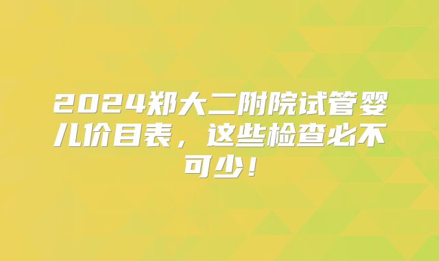 2024郑大二附院试管婴儿价目表，这些检查必不可少！