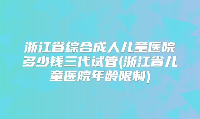 浙江省综合成人儿童医院多少钱三代试管(浙江省儿童医院年龄限制)