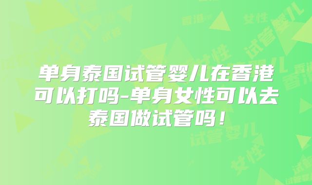 单身泰国试管婴儿在香港可以打吗-单身女性可以去泰国做试管吗!