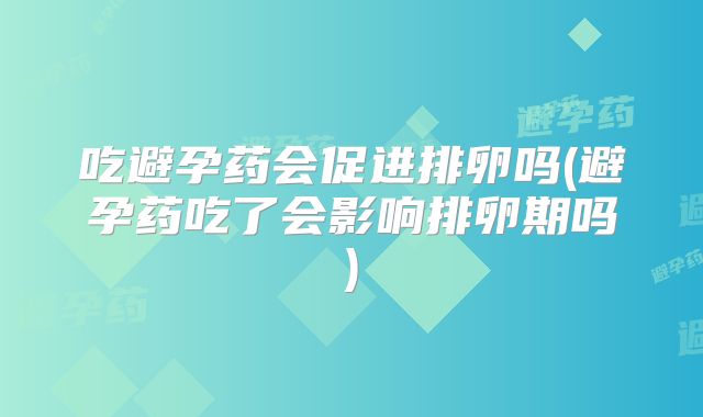 吃避孕药会促进排卵吗(避孕药吃了会影响排卵期吗)
