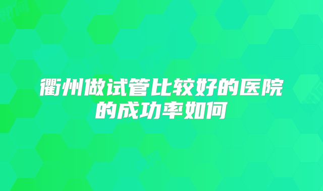 衢州做试管比较好的医院的成功率如何