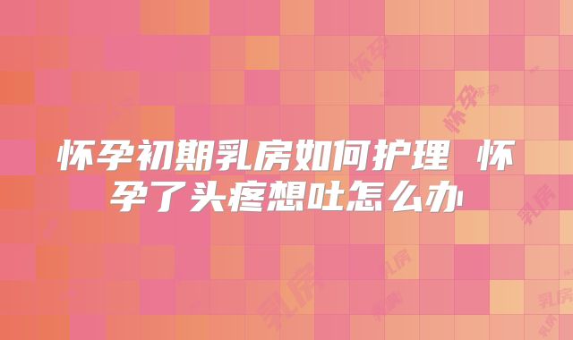 怀孕初期乳房如何护理 怀孕了头疼想吐怎么办