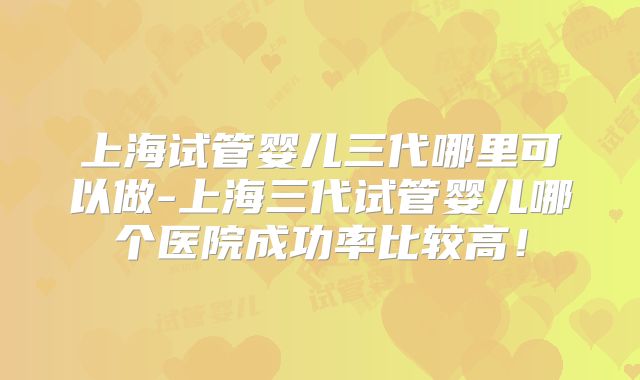 上海试管婴儿三代哪里可以做-上海三代试管婴儿哪个医院成功率比较高！