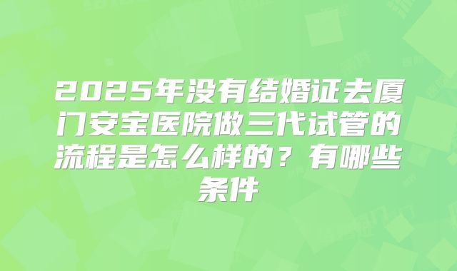 2025年没有结婚证去厦门安宝医院做三代试管的流程是怎么样的?有哪些条件