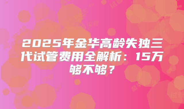 2025年金华高龄失独三代试管费用全解析：15万够不够？