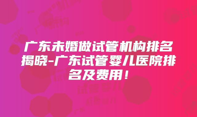 广东未婚做试管机构排名揭晓-广东试管婴儿医院排名及费用!