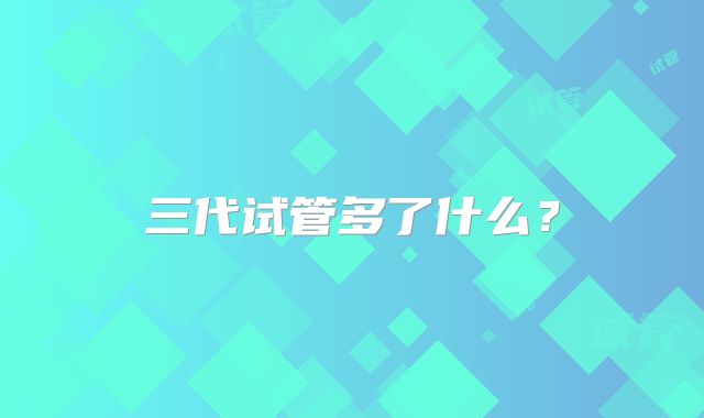 三代试管多了什么？