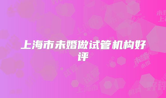 上海市未婚做试管机构好评