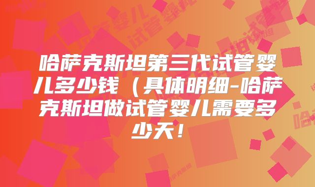哈萨克斯坦第三代试管婴儿多少钱(具体明细-哈萨克斯坦做试管婴儿需要多少天!