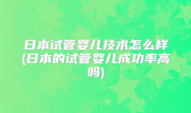 日本试管婴儿技术怎么样(日本的试管婴儿成功率高吗)