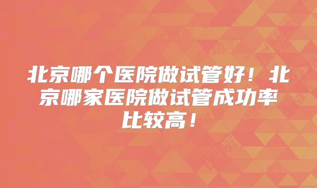 北京哪个医院做试管好!北京哪家医院做试管成功率比较高!