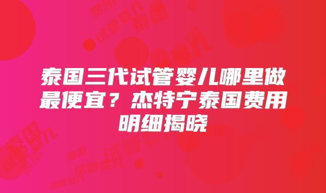 泰国三代试管婴儿哪里做最便宜?杰特宁泰国费用明细揭晓