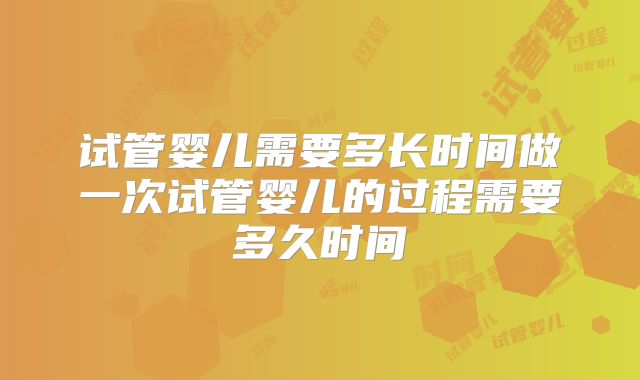 试管婴儿需要多长时间做一次试管婴儿的过程需要多久时间