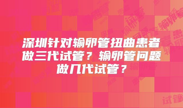 深圳针对输卵管扭曲患者做三代试管？输卵管问题做几代试管？