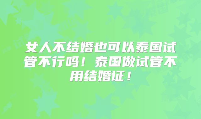 女人不结婚也可以泰国试管不行吗！泰国做试管不用结婚证！