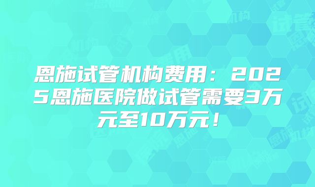 恩施试管机构费用：2025恩施医院做试管需要3万元至10万元！