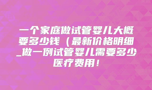 一个家庭做试管婴儿大概要多少钱（最新价格明细_做一例试管婴儿需要多少医疗费用！