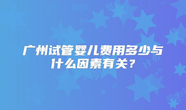 广州试管婴儿费用多少与什么因素有关？