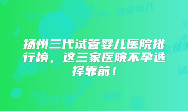 扬州三代试管婴儿医院排行榜，这三家医院不孕选择靠前！
