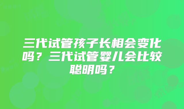 三代试管孩子长相会变化吗？三代试管婴儿会比较聪明吗？