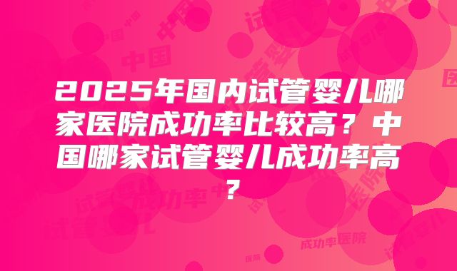 2025年国内试管婴儿哪家医院成功率比较高?中国哪家试管婴儿成功率高?