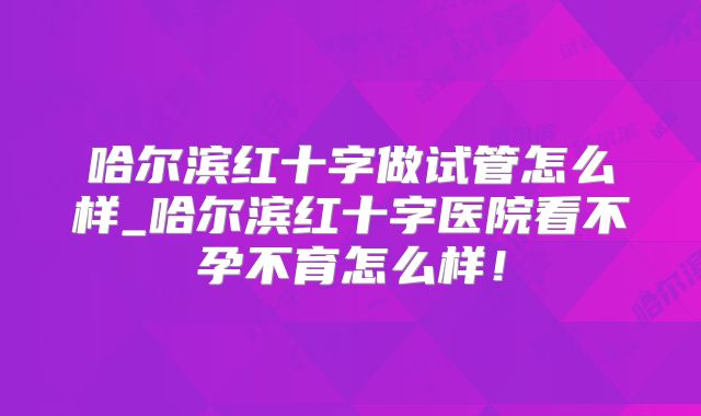 哈尔滨红十字做试管怎么样_哈尔滨红十字医院看不孕不育怎么样！
