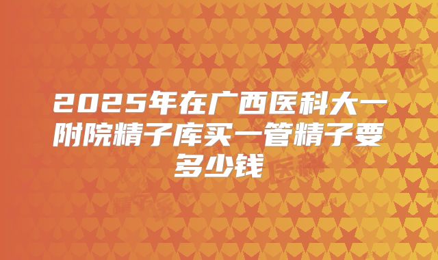 2025年在广西医科大一附院精子库买一管精子要多少钱