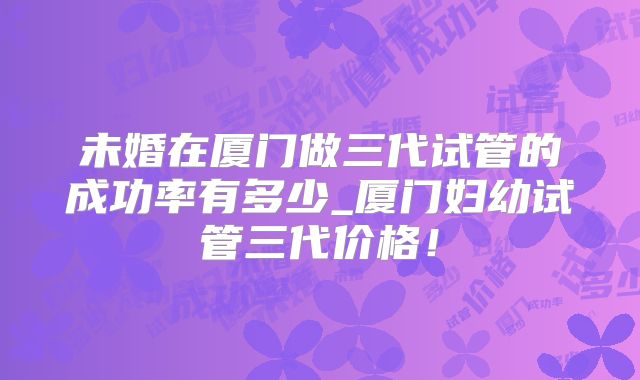 未婚在厦门做三代试管的成功率有多少_厦门妇幼试管三代价格！