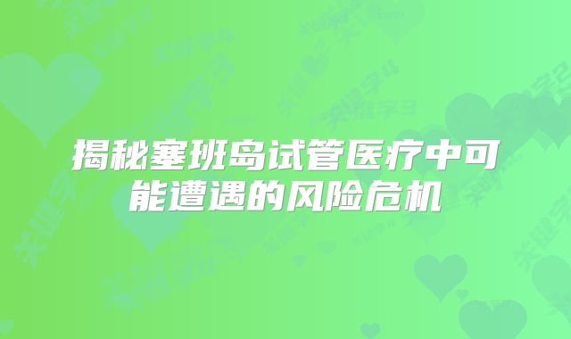 揭秘塞班岛试管医疗中可能遭遇的风险危机