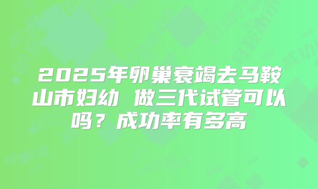 2025年卵巢衰竭去马鞍山市妇幼 做三代试管可以吗？成功率有多高