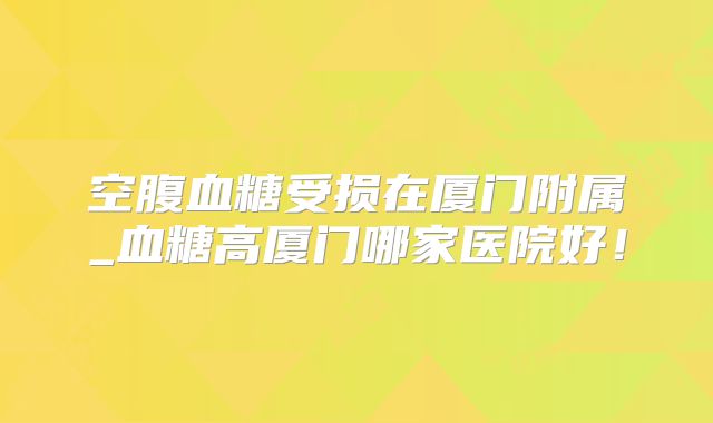 空腹血糖受损在厦门附属_血糖高厦门哪家医院好！