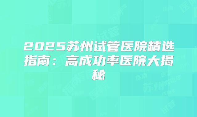 2025苏州试管医院精选指南：高成功率医院大揭秘