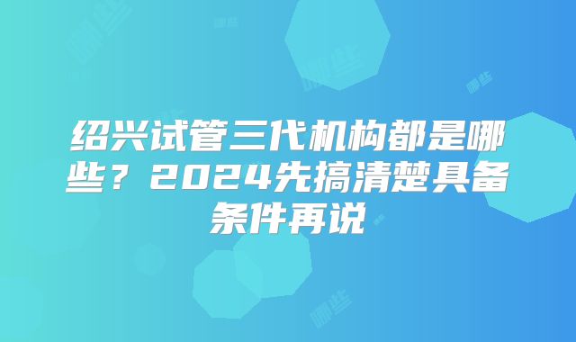 绍兴试管三代机构都是哪些？2024先搞清楚具备条件再说