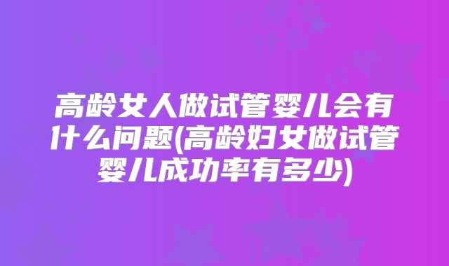高龄女人做试管婴儿会有什么问题(高龄妇女做试管婴儿成功率有多少)