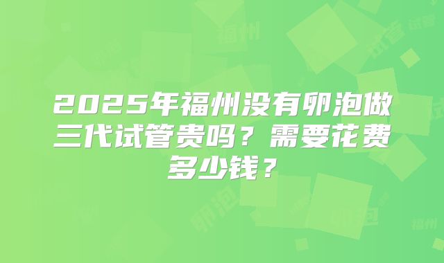 2025年福州没有卵泡做三代试管贵吗？需要花费多少钱？
