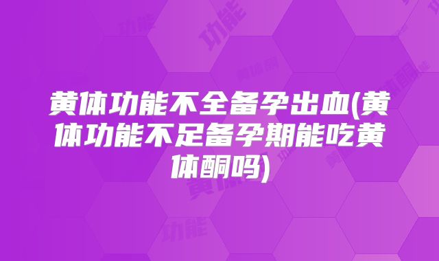 黄体功能不全备孕出血(黄体功能不足备孕期能吃黄体酮吗)