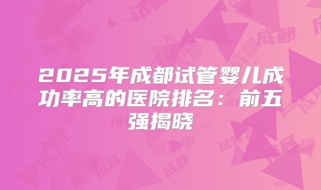 2025年成都试管婴儿成功率高的医院排名：前五强揭晓