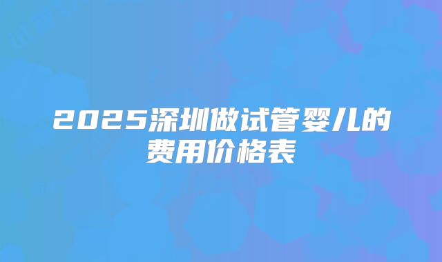 2025深圳做试管婴儿的费用价格表