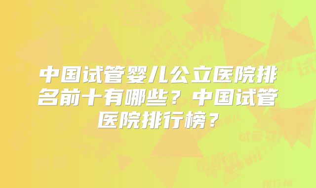 中国试管婴儿公立医院排名前十有哪些？中国试管医院排行榜？