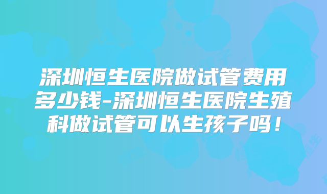 深圳恒生医院做试管费用多少钱-深圳恒生医院生殖科做试管可以生孩子吗！