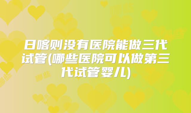 日喀则没有医院能做三代试管(哪些医院可以做第三代试管婴儿)