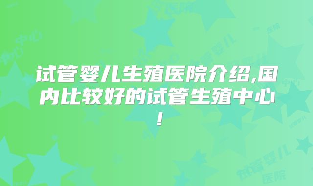 试管婴儿生殖医院介绍,国内比较好的试管生殖中心！