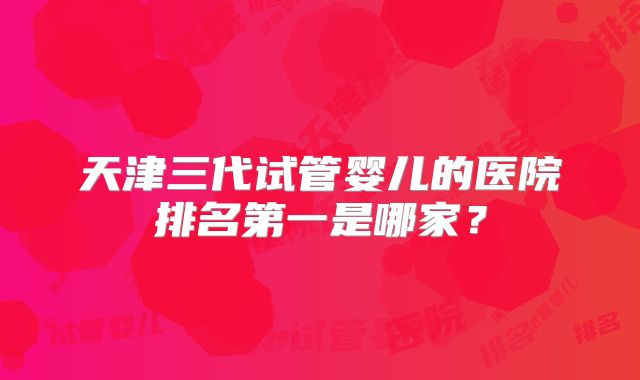 天津三代试管婴儿的医院排名第一是哪家？